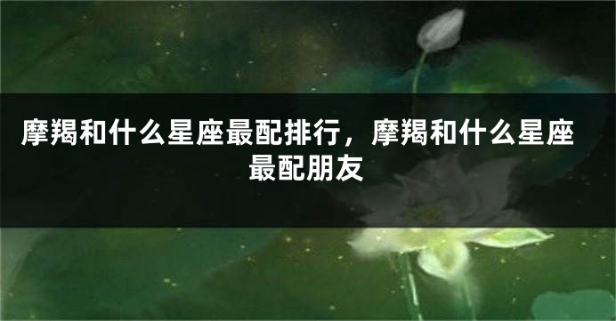 摩羯和什么星座最配排行，摩羯和什么星座最配朋友