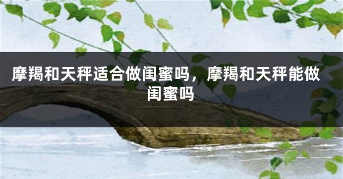 摩羯和天秤适合做闺蜜吗，摩羯和天秤能做闺蜜吗