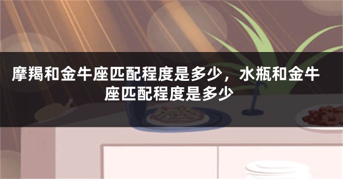 摩羯和金牛座匹配程度是多少，水瓶和金牛座匹配程度是多少
