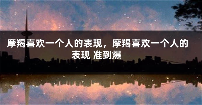 摩羯喜欢一个人的表现，摩羯喜欢一个人的表现 准到爆