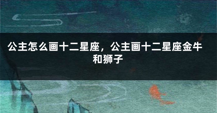 公主怎么画十二星座，公主画十二星座金牛和狮子
