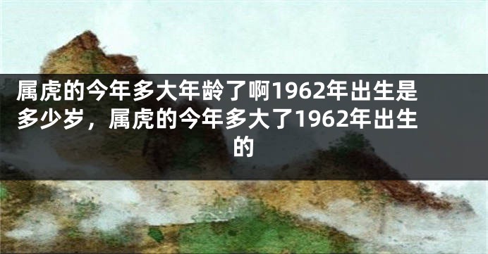 属虎的今年多大年龄了啊1962年出生是多少岁，属虎的今年多大了1962年出生的