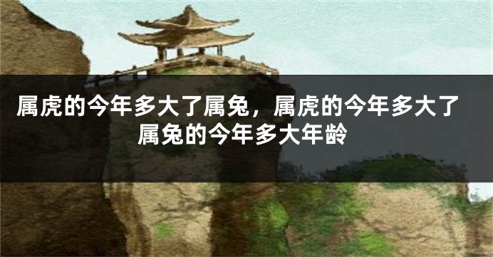 属虎的今年多大了属兔，属虎的今年多大了属兔的今年多大年龄