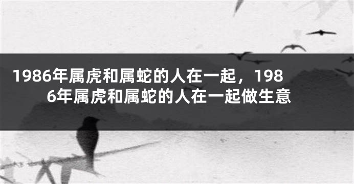 1986年属虎和属蛇的人在一起，1986年属虎和属蛇的人在一起做生意