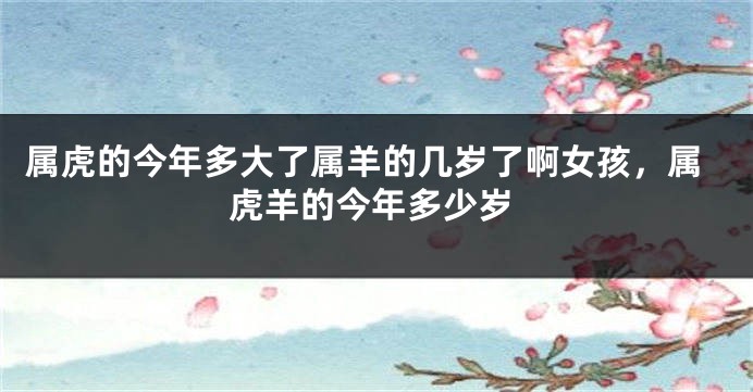 属虎的今年多大了属羊的几岁了啊女孩，属虎羊的今年多少岁