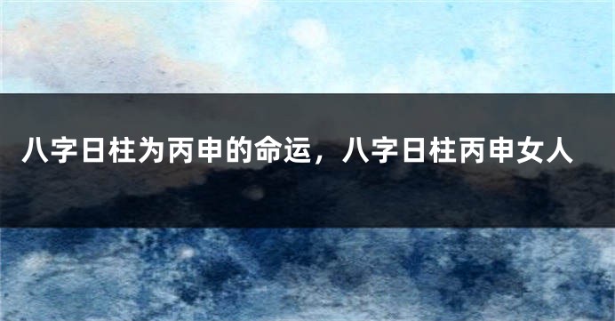 八字日柱为丙申的命运，八字日柱丙申女人