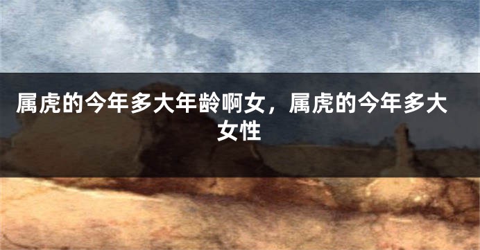 属虎的今年多大年龄啊女，属虎的今年多大女性