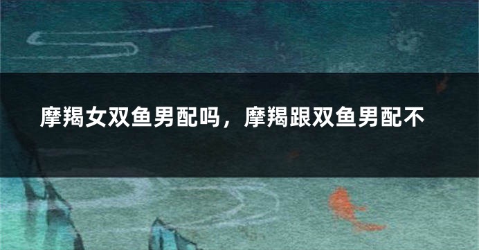 摩羯女双鱼男配吗，摩羯跟双鱼男配不