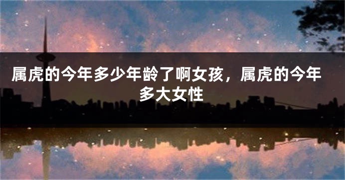 属虎的今年多少年龄了啊女孩，属虎的今年多大女性