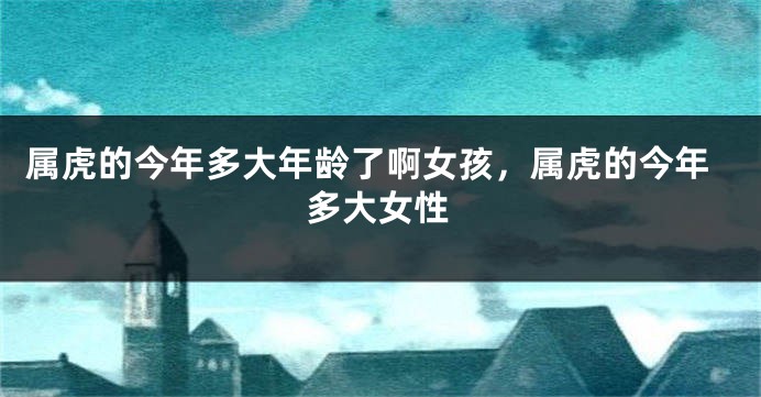 属虎的今年多大年龄了啊女孩，属虎的今年多大女性