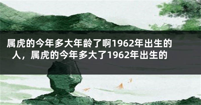 属虎的今年多大年龄了啊1962年出生的人，属虎的今年多大了1962年出生的