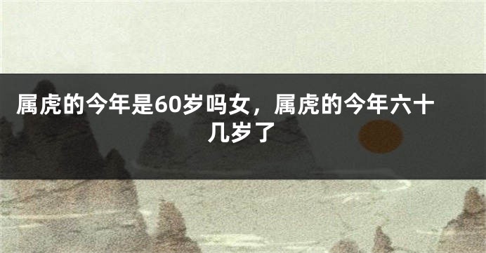 属虎的今年是60岁吗女，属虎的今年六十几岁了