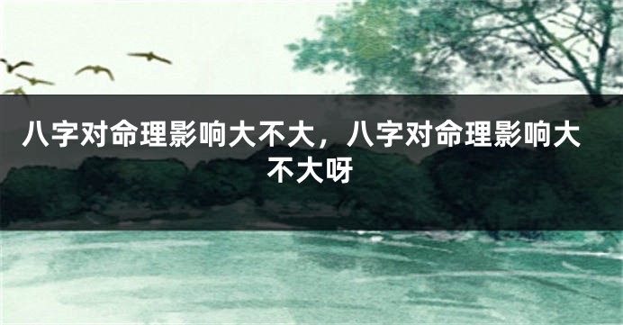八字对命理影响大不大，八字对命理影响大不大呀