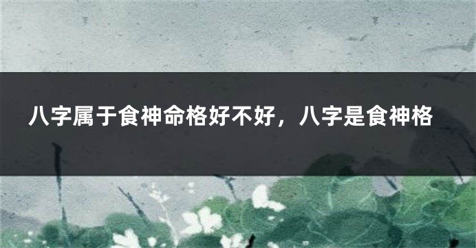 八字属于食神命格好不好,八字是食神格
