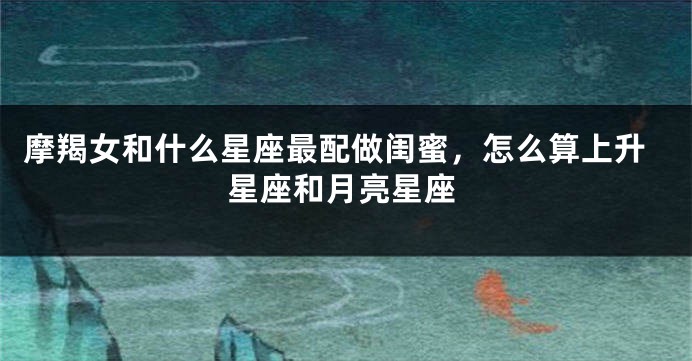 摩羯女和什么星座最配做闺蜜，怎么算上升星座和月亮星座