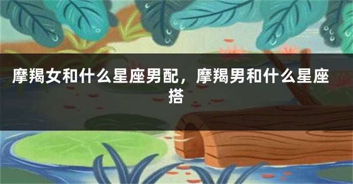 摩羯女和什么星座男配，摩羯男和什么星座搭