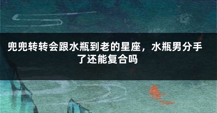 兜兜转转会跟水瓶到老的星座,水瓶男分手了还能复合吗
