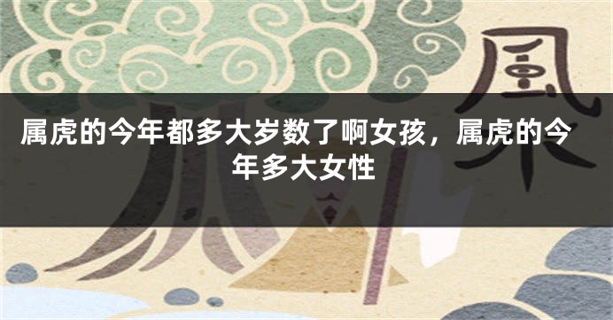 属虎的今年都多大岁数了啊女孩，属虎的今年多大女性