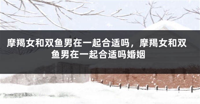 摩羯女和双鱼男在一起合适吗，摩羯女和双鱼男在一起合适吗婚姻