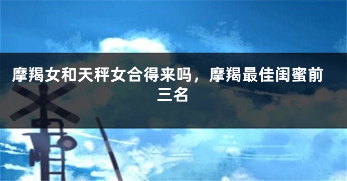 摩羯女和天秤女合得来吗，摩羯最佳闺蜜前三名