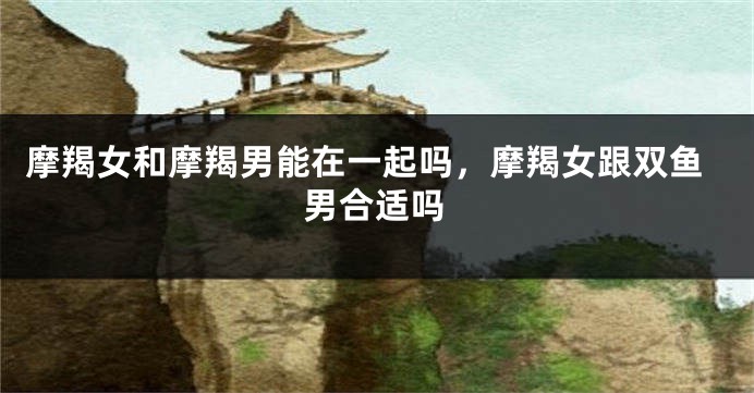 摩羯女和摩羯男能在一起吗,摩羯女跟双鱼男合适吗