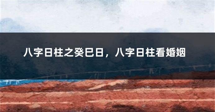 八字日柱之癸巳日，八字日柱看婚姻