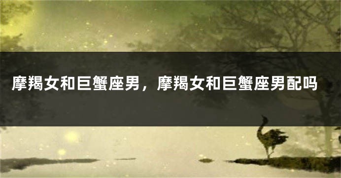 摩羯女和巨蟹座男，摩羯女和巨蟹座男配吗