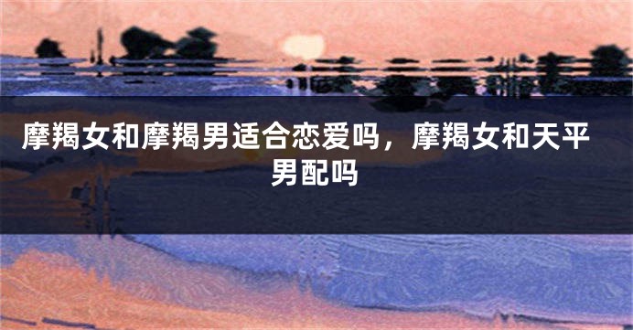 摩羯女和摩羯男适合恋爱吗，摩羯女和天平男配吗