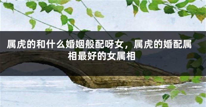 属虎的和什么婚姻般配呀女，属虎的婚配属相最好的女属相