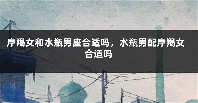 摩羯女和水瓶男座合适吗，水瓶男配摩羯女合适吗