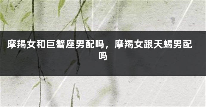 摩羯女和巨蟹座男配吗，摩羯女跟天蝎男配吗