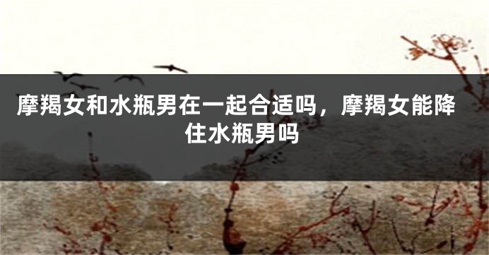 摩羯女和水瓶男在一起合适吗，摩羯女能降住水瓶男吗