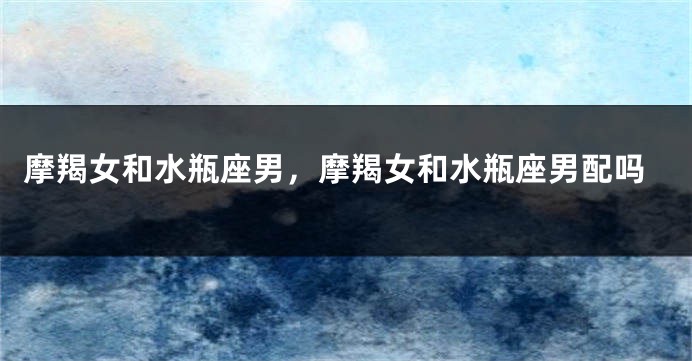 摩羯女和水瓶座男，摩羯女和水瓶座男配吗