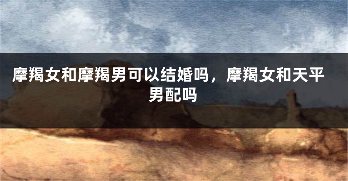 摩羯女和摩羯男可以结婚吗,摩羯女和天平男配吗