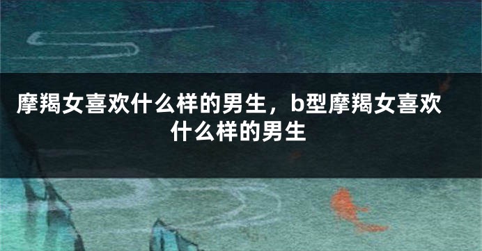 摩羯女喜欢什么样的男生，b型摩羯女喜欢什么样的男生