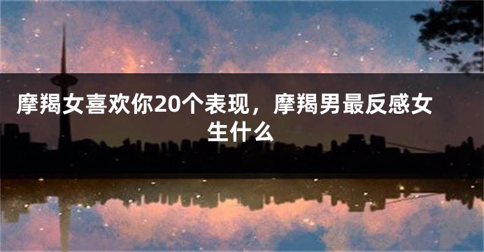 摩羯女喜欢你20个表现，摩羯男最反感女生什么