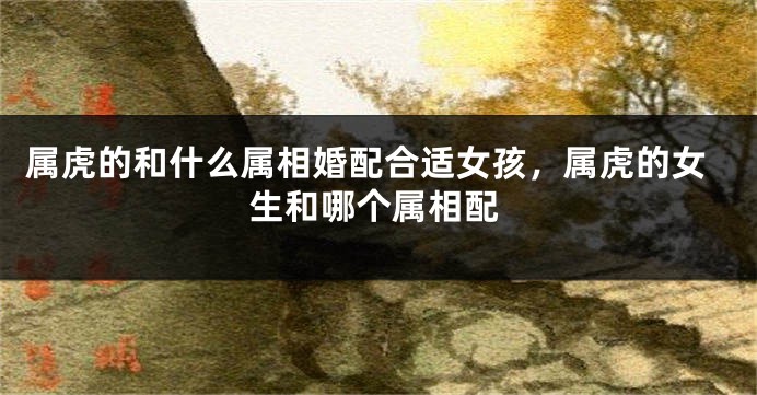 属虎的和什么属相婚配合适女孩，属虎的女生和哪个属相配