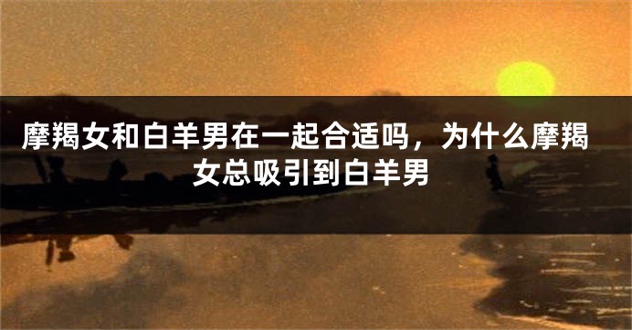 摩羯女和白羊男在一起合适吗，为什么摩羯女总吸引到白羊男