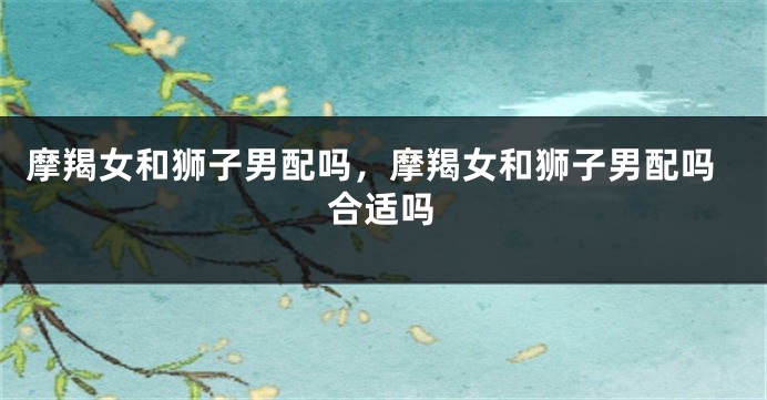 摩羯女和狮子男配吗，摩羯女和狮子男配吗合适吗