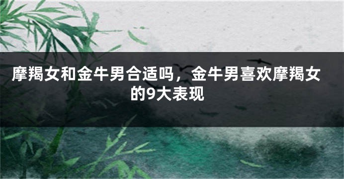 摩羯女和金牛男合适吗，金牛男喜欢摩羯女的9大表现