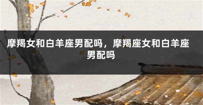 摩羯女和白羊座男配吗，摩羯座女和白羊座男配吗