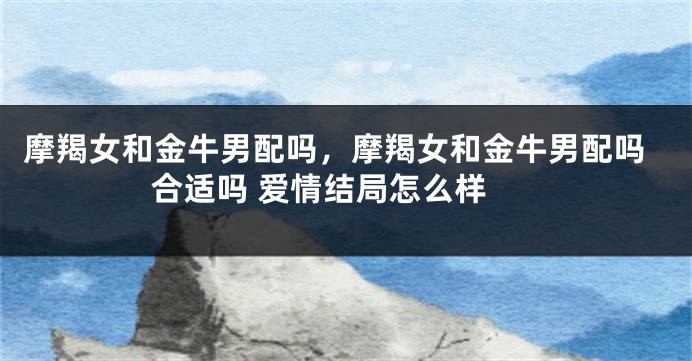 摩羯女和金牛男配吗，摩羯女和金牛男配吗 合适吗 爱情结局怎么样