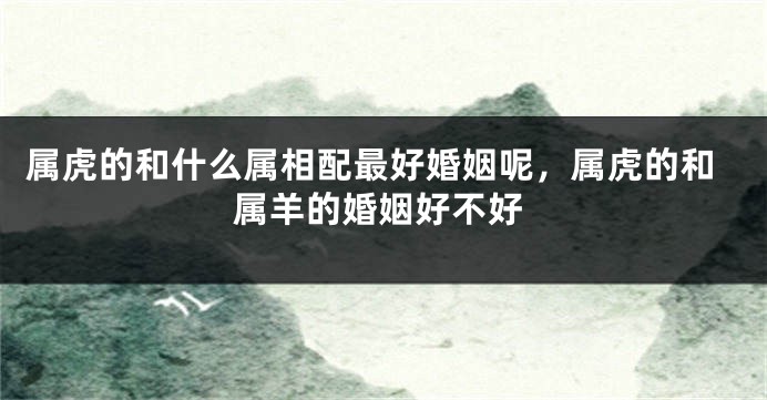 属虎的和什么属相配最好婚姻呢，属虎的和属羊的婚姻好不好