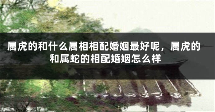 属虎的和什么属相相配婚姻最好呢，属虎的和属蛇的相配婚姻怎么样