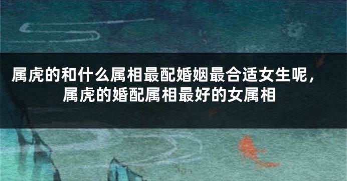 属虎的和什么属相最配婚姻最合适女生呢，属虎的婚配属相最好的女属相