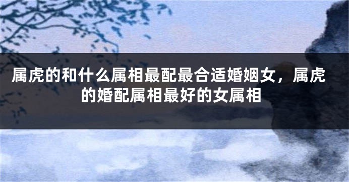 属虎的和什么属相最配最合适婚姻女，属虎的婚配属相最好的女属相