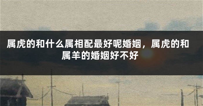 属虎的和什么属相配最好呢婚姻，属虎的和属羊的婚姻好不好