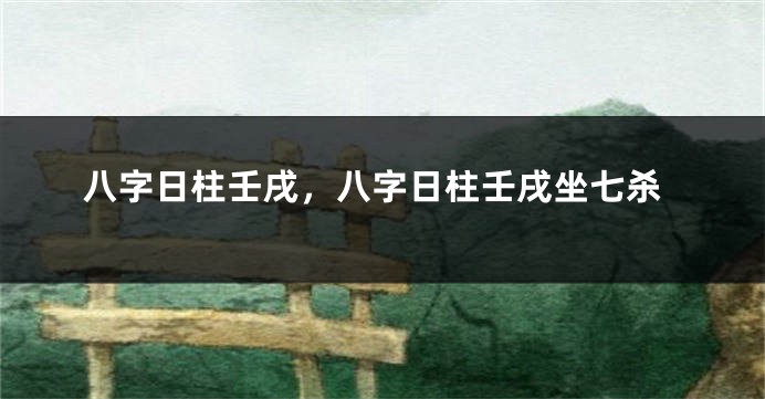 八字日柱壬戌，八字日柱壬戌坐七杀