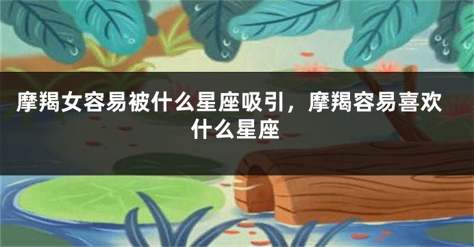 摩羯女容易被什么星座吸引，摩羯容易喜欢什么星座