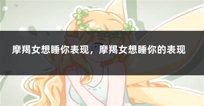 摩羯女想睡你表现，摩羯女想睡你的表现